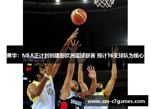 萧华：NBA正计划创建新欧洲篮球联赛 预计16支球队为核心