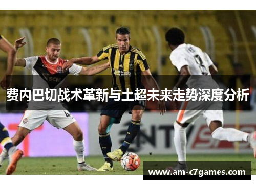 费内巴切战术革新与土超未来走势深度分析