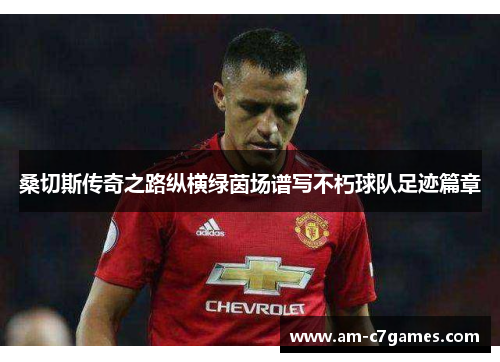 桑切斯传奇之路纵横绿茵场谱写不朽球队足迹篇章