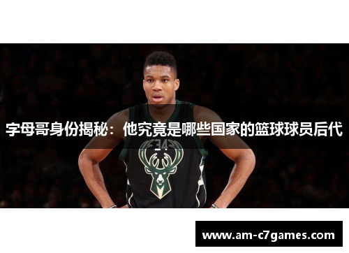 字母哥身份揭秘：他究竟是哪些国家的篮球球员后代