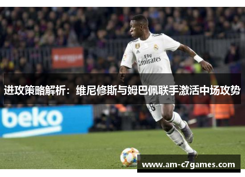进攻策略解析：维尼修斯与姆巴佩联手激活中场攻势