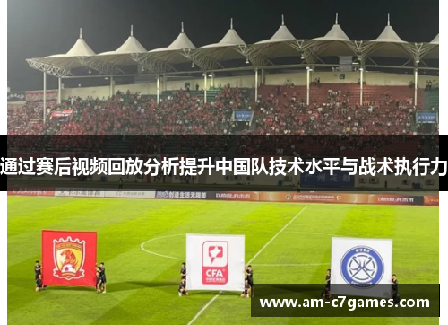 通过赛后视频回放分析提升中国队技术水平与战术执行力 通过赛后视频回放分析提升中国队技术水平与战术执行力
