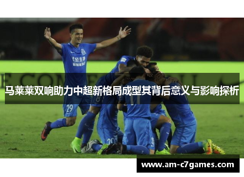 马莱莱双响助力中超新格局成型其背后意义与影响探析 马莱莱双响助力中超新格局成型其背后意义与影响探析