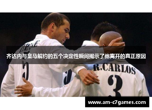 齐达内与皇马解约的五个决定性瞬间揭示了他离开的真正原因