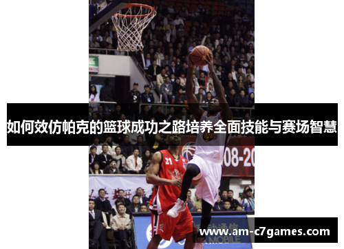 如何效仿帕克的篮球成功之路培养全面技能与赛场智慧