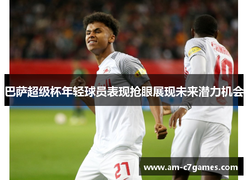 巴萨超级杯年轻球员表现抢眼展现未来潜力机会