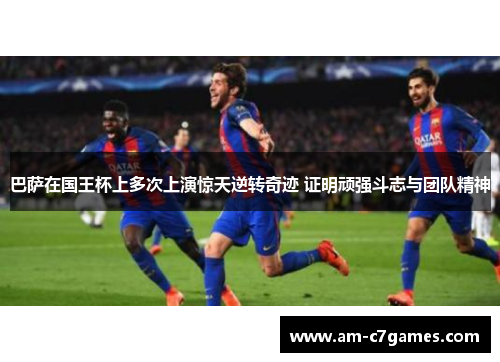巴萨在国王杯上多次上演惊天逆转奇迹 证明顽强斗志与团队精神