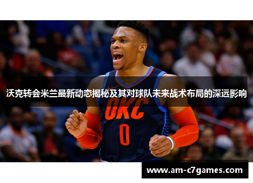 沃克转会米兰最新动态揭秘及其对球队未来战术布局的深远影响