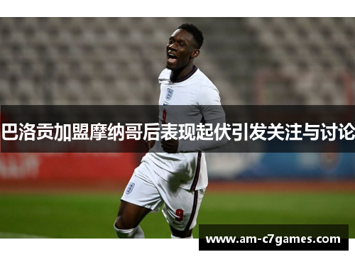 巴洛贡加盟摩纳哥后表现起伏引发关注与讨论 巴洛贡加盟摩纳哥后表现起伏引发关注与讨论