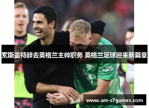 索斯盖特辞去英格兰主帅职务 英格兰足球迎来新篇章 索斯盖特辞去英格兰主帅职务 英格兰足球迎来新篇章
