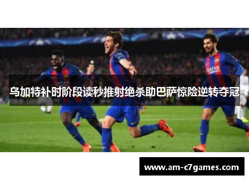 乌加特补时阶段读秒推射绝杀助巴萨惊险逆转夺冠