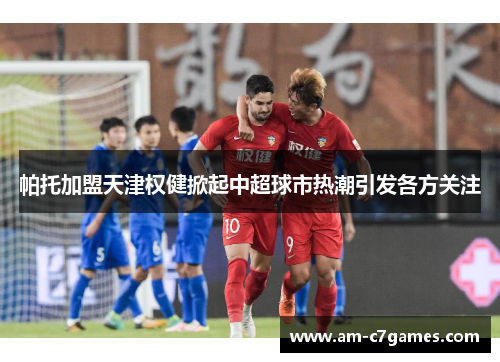 帕托加盟天津权健掀起中超球市热潮引发各方关注
